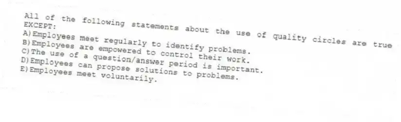 All of the following statements about the use of quality circles are true EXCEPT:
A)Employees meet regularly to identify problems.
B)Employees are empowered to control their work.
C)The use of a question/answer period is important.
D)Employees can propose solutions to problems.
E)Employees meet voluntarily.