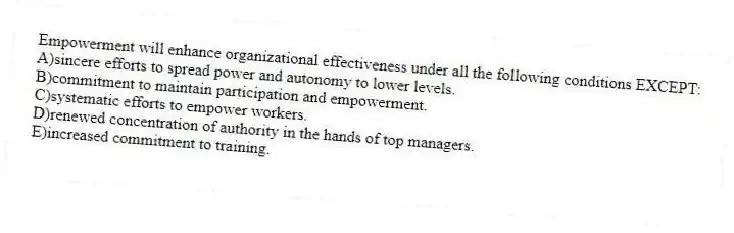 Empowerment will enhance organizational effectiveness under all the following conditions EXCEPT:
A)sincere efforts to spread power and autonomy to lower levels.
B)commitment to maintain participation and empowerment.
C)systematic efforts to empower workers.
D)renewed concentration of authority in the hands of top managers.
E)increased commitment to training.