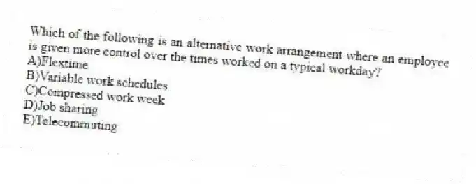 Which of the following is an alternative work arrangement where an employee is given more control over the times worked on a typical workday?
A)Flextime
B)Variable work schedules
C)Compressed work week
D)Job sharing
E)Telecommuting