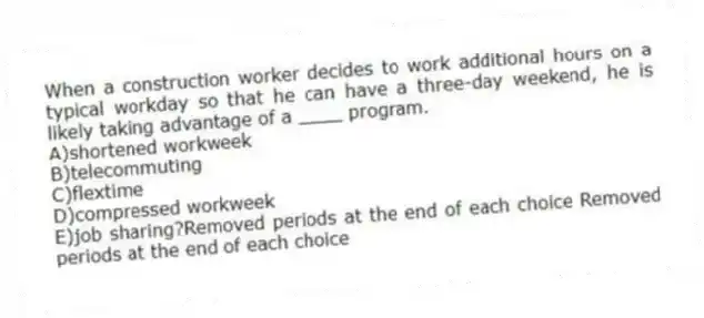 When a construction worker decides to work additional hours on a typical workday so that he can have a three-day weekend, he is likely taking advantage of a ____ program.
A)shortened workweek
B)telecommuting
C)flextime
D)compressed workweek
E)job sharing?Removed periods at the end of each choice Removed periods at the end of each choice