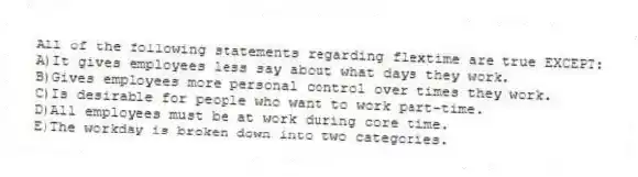 All of the following statements regarding flextime are true EXCEPT:
A)It gives employees less say about what days they work.
B)Gives employees more personal control over times they work.
C)Is desirable for people who want to work part-time.
D)All employees must be at work during core time.
E)The workday is broken down into two categories.