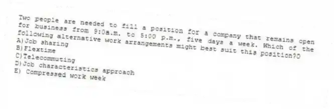 Two people are needed to fill a position for a company that remains open for business from 9:0a.m. to 5:00 p.m., five days a week. Which of the following alternative work arrangements might best suit this position?0
A)Job sharing
B)Flextime
C)Telecommuting
D)Job characteristics approach
E) Compressed work week