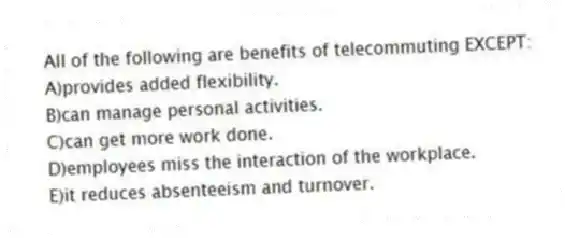 All of the following are benefits of telecommuting EXCEPT:
A)provides added flexibility.
B)can manage personal activities.
C)can get more work done.
D)employees miss the interaction of the workplace.
E)it reduces absenteeism and turnover.
