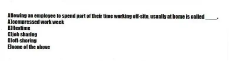 Allowing an employee to spend part of their time working off-site, usually at home is called ____.
A)compressed work week
B)flextime
C)job sharing
D)off-shoring
E)none of the above