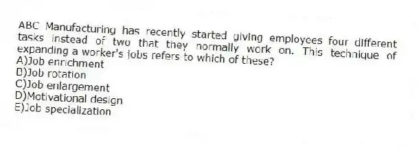 ABC Manufacturing has recently started giving employees four different tasks instead of two that they normally work on. This technique of expanding a worker's jobs refers to which of these?
A)Job enrichment
B)Job rotation
C)Job enlargement
D)Motivational design
E)Job specialization