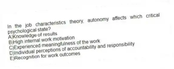 In the job characteristics theory, autonomy affects which critical psychological state?
A)Knowledge of results
B)High internal work motivation
C)Experienced meaningfulness of the work
D)Individual perceptions of accountability and responsibility
E)Recognition for work outcomes