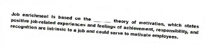 Job enrichment is based on the ________ theory of motivation, which states positive job-related experiences and feelings of achievement, responsibility, and recognition are intrinsic to a job and could serve to motivate employees.