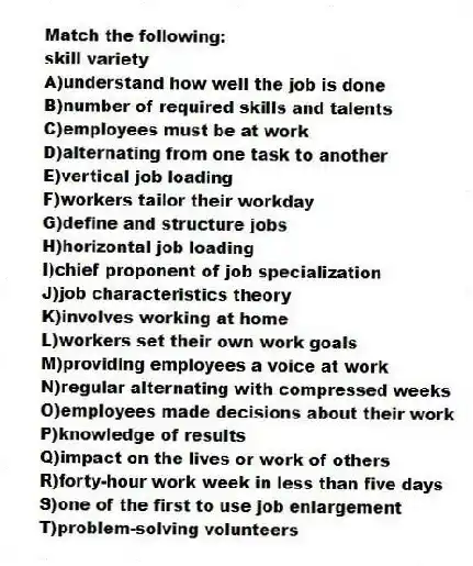 Match the following:
-skill variety
A)understand how well the job is done
B)number of required skills and talents
C)employees must be at work
D)alternating from one task to another
E)vertical job loading
F)workers tailor their workday
G)define and structure jobs
H)horizontal job loading
I)chief proponent of job specialization
J)job characteristics theory
K)involves working at home
L)workers set their own work goals
M)providing employees a voice at work
N)regular alternating with compressed weeks
O)employees made decisions about their work
P)knowledge of results
Q)impact on the lives or work of others
R)forty-hour work week in less than five days
S)one of the first to use job enlargement
T)problem-solving volunteers