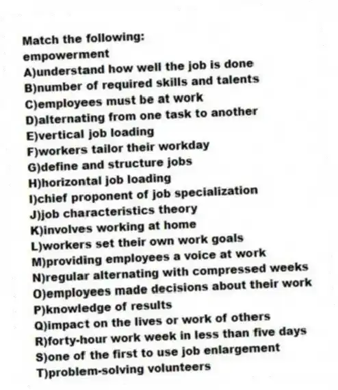 Match the following:
-empowerment
A)understand how well the job is done
B)number of required skills and talents
C)employees must be at work
D)alternating from one task to another
E)vertical job loading
F)workers tailor their workday
G)define and structure jobs
H)horizontal job loading
I)chief proponent of job specialization
J)job characteristics theory
K)involves working at home
L)workers set their own work goals
M)providing employees a voice at work
N)regular alternating with compressed weeks
O)employees made decisions about their work
P)knowledge of results
Q)impact on the lives or work of others
R)forty-hour work week in less than five days
S)one of the first to use job enlargement
T)problem-solving volunteers