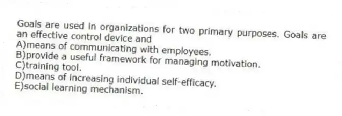 Goals are used in organizations for two primary purposes. Goals are an effective control device and
A)means of communicating with employees.
B)provide a useful framework for managing motivation.
C)training tool.
D)means of increasing individual self-efficacy.
E)social learning mechanism.