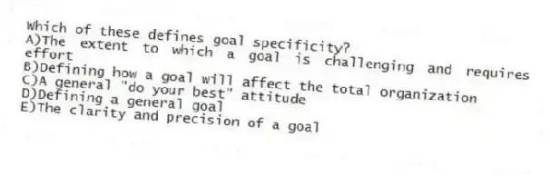 Which of these defines goal specificity?
A)The extent to which a goal is challenging and requires effort
B)Defining how a goal will affect the total organization
C)A general "do your best" attitude
D)Defining a general goal
E)The clarity and precision of a goal