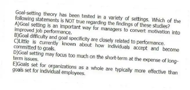 Goal-setting theory has been tested in a variety of settings. Which of the following statements is NOT true regarding the findings of these studies?
A)Goal setting is an important way for managers to convert motivation into improved job performance.
B)Goal difficulty and goal specificity are closely related to performance.
C)Little is currently known about how individuals accept and become committed to goals.
D)Goal setting may focus too much on the short-term at the expense of long-term issues.
E)Goals set for organizations as a whole are typically more effective than goals set for individual employees.