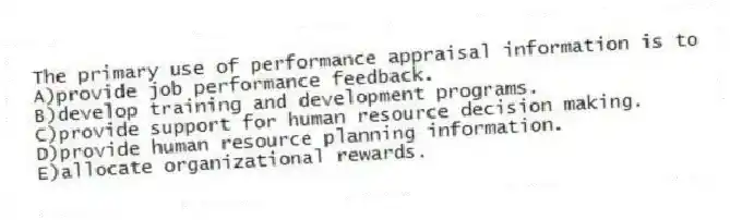 The primary use of performance appraisal information is to
A)provide job performance feedback.
B)develop training and development programs.
C)provide support for human resource decision making.
D)provide human resource planning information.
E)allocate organizational rewards.