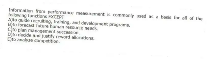 Information from performance measurement is commonly used as a basis for all of the following functions EXCEPT
A)to guide recruiting, training, and development programs.
B)to forecast future human resource needs.
C)to plan management succession.
D)to decide and justify reward allocations.
E)to analyze competition.