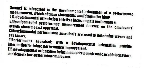 Samuel is interested in the developmental orientation of a performance measurement. Which of these statements would you offer him?
A)A developmental orientation entails a focus on past performance.
B)Developmental performance measurement focuses on the employees' growth since the last appraisal.
C)Developmental performance appraisals are used to determine wages and pay raises.
D)Performance appraisals with a developmental orientation provide information for future performance improvement.
E)A developmental orientation helps managers punish undesirable behaviors and demote low-performing employees.
