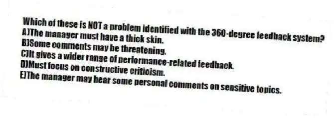 Which of these is NOT a problem identified with the 360-degree feedback system?
A)The manager must have a thick skin.
B)Some comments may be threatening.
C)It gives a wider range of performance-related feedback.
D)Must focus on constructive criticism.
E)The manager may hear some personal comments on sensitive topics.