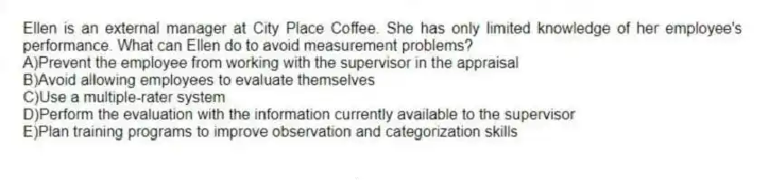 Ellen is an external manager at City Place Coffee. She has only limited knowledge of her employee's performance. What can Ellen do to avoid measurement problems?
A)Prevent the employee from working with the supervisor in the appraisal
B)Avoid allowing employees to evaluate themselves
C)Use a multiple-rater system
D)Perform the evaluation with the information currently available to the supervisor
E)Plan training programs to improve observation and categorization skills