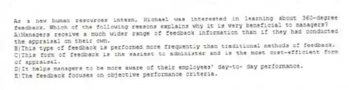 As a new human resources intern, Michael was interested in learning about 360-degree feedback. Which of the following reasons explains why it is very beneficial to managers?
A)Managers receive a much wider range of feedback information than if they had conducted the appraisal on their own.
B)This type of feedback is performed more frequently than traditional methods of feedback.
C)This form of feedback is the easiest to administer and is the most cost-efficient form of appraisal.
D)It helps managers to be more aware of their employees' day-to- day performance.
E)The feedback focuses on objective performance criteria.