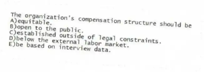 The organization's compensation structure should be
A)equitable.
B)open to the public.
C)established outside of legal constraints.
D)below the external labor market.
E)be based on interview data.