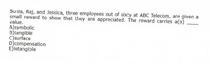 Sonia, Raj, and Jessica, three employees out of sixty at ABC Telecom, are given a small reward to show that they are appreciated. The reward carries a(n) ____ value.
A)symbolic
B)tangible
C)surface
D)compensation
E)intangible