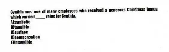 Cynthia was one of many employees who received a generous Christmas bonus, which carried ____ value for Cynthia.
A)symbolic
B)tangible
C)surface
D)compensation
E)intangible