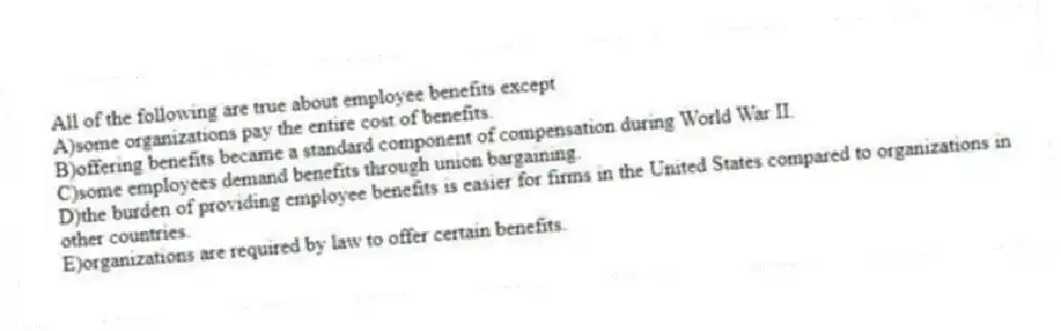 All of the following are true about employee benefits except
A)some organizations pay the entire cost of benefits.
B)offering benefits became a standard component of compensation during World War II.
C)some employees demand benefits through union bargaining.
D)the burden of providing employee benefits is easier for firms in the United States compared to organizations in other countries.
E)organizations are required by law to offer certain benefits.