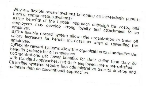 Why are flexible reward systems becoming an increasingly popular form of compensation systems?
A)The benefits of the flexible approach outweigh the costs, and employees may develop strong loyalty and attachment to an employer.
B)The flexible reward system allows the organization to trade off salary increases for benefit increases as ways of rewarding the employee.
C)Flexible reward systems allow the organization to standardize the benefits package for all employees.
D)Organizations get fewer benefits for their dollar than they do with standard approaches, but their employees are more satisfied.
E)Flexible systems require less administrative time to develop and maintain than do conventional approaches.