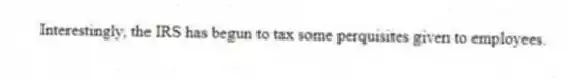 Interestingly, the IRS has begun to tax some perquisites given to employees.