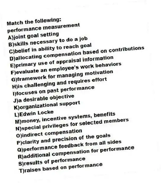 Match the following:
-performance measurement
A)joint goal setting
B)skills necessary to do a job
C)belief in ability to reach goal
D)allocating compensation based on contributions
E)primary use of appraisal information
F)evaluate an employee's work behaviors
G)framework for managing motivation
H)is challenging and requires effort
I)focuses on past performance
J)a desirable objective
K)organizational support
L)Edwin Locke
M)money, incentive systems, benefits
N)special privileges for selected members
O)indirect compensation
P)clarity and precision of the goals
Q)performance feedback from all sides
R)additional compensation for performance
S)results of performance
T)raises based on performance