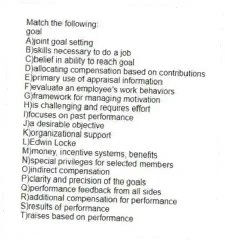 Match the following:
-goal
A)joint goal setting
B)skills necessary to do a job
C)belief in ability to reach goal
D)allocating compensation based on contributions
E)primary use of appraisal information
F)evaluate an employee's work behaviors
G)framework for managing motivation
H)is challenging and requires effort
I)focuses on past performance
J)a desirable objective
K)organizational support
L)Edwin Locke
M)money, incentive systems, benefits
N)special privileges for selected members
O)indirect compensation
P)clarity and precision of the goals
Q)performance feedback from all sides
R)additional compensation for performance
S)results of performance
T)raises based on performance