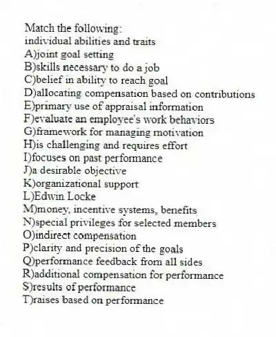 Match the following:
-individual abilities and traits
A)joint goal setting
B)skills necessary to do a job
C)belief in ability to reach goal
D)allocating compensation based on contributions
E)primary use of appraisal information
F)evaluate an employee's work behaviors
G)framework for managing motivation
H)is challenging and requires effort
I)focuses on past performance
J)a desirable objective
K)organizational support
L)Edwin Locke
M)money, incentive systems, benefits
N)special privileges for selected members
O)indirect compensation
P)clarity and precision of the goals
Q)performance feedback from all sides
R)additional compensation for performance
S)results of performance
T)raises based on performance