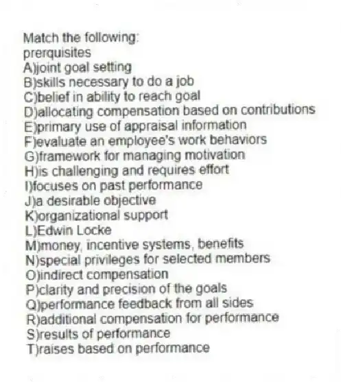 Match the following:
-prerquisites
A)joint goal setting
B)skills necessary to do a job
C)belief in ability to reach goal
D)allocating compensation based on contributions
E)primary use of appraisal information
F)evaluate an employee's work behaviors
G)framework for managing motivation
H)is challenging and requires effort
I)focuses on past performance
J)a desirable objective
K)organizational support
L)Edwin Locke
M)money, incentive systems, benefits
N)special privileges for selected members
O)indirect compensation
P)clarity and precision of the goals
Q)performance feedback from all sides
R)additional compensation for performance
S)results of performance
T)raises based on performance