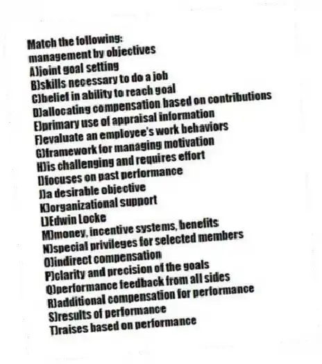 Match the following:
-management by objectives
A)joint goal setting
B)skills necessary to do a job
C)belief in ability to reach goal
D)allocating compensation based on contributions
E)primary use of appraisal information
F)evaluate an employee's work behaviors
G)framework for managing motivation
H)is challenging and requires effort
I)focuses on past performance
J)a desirable objective
K)organizational support
L)Edwin Locke
M)money, incentive systems, benefits
N)special privileges for selected members
O)indirect compensation
P)clarity and precision of the goals
Q)performance feedback from all sides
R)additional compensation for performance
S)results of performance
T)raises based on performance