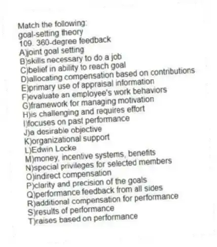 Match the following:
-goal-setting theory
109. 360-degree feedback
A)joint goal setting
B)skills necessary to do a job
C)belief in ability to reach goal
D)allocating compensation based on contributions
E)primary use of appraisal information
F)evaluate an employee's work behaviors
G)framework for managing motivation
H)is challenging and requires effort
I)focuses on past performance
J)a desirable objective
K)organizational support
L)Edwin Locke
M)money, incentive systems, benefits
N)special privileges for selected members
O)indirect compensation
P)clarity and precision of the goals
Q)performance feedback from all sides
R)additional compensation for performance
S)results of performance
T)raises based on performance