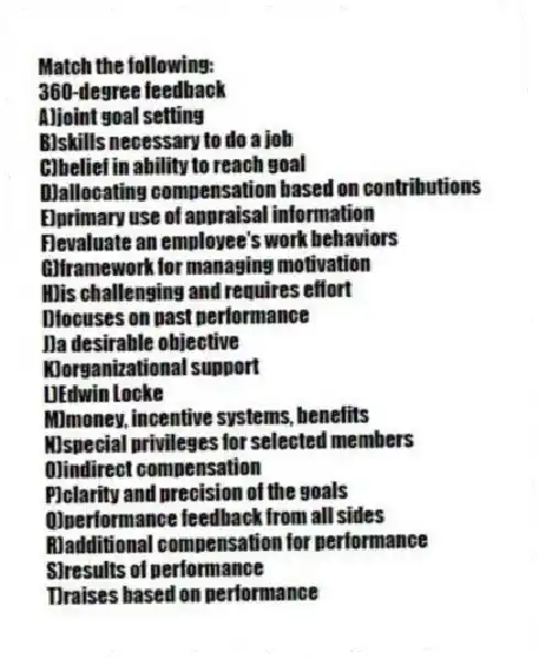 Match the following:
-360-degree feedback
A)joint goal setting
B)skills necessary to do a job
C)belief in ability to reach goal
D)allocating compensation based on contributions
E)primary use of appraisal information
F)evaluate an employee's work behaviors
G)framework for managing motivation
H)is challenging and requires effort
I)focuses on past performance
J)a desirable objective
K)organizational support
L)Edwin Locke
M)money, incentive systems, benefits
N)special privileges for selected members
O)indirect compensation
P)clarity and precision of the goals
Q)performance feedback from all sides
R)additional compensation for performance
S)results of performance
T)raises based on performance