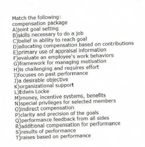 Match the following:
-compensation package
A)joint goal setting
B)skills necessary to do a job
C)belief in ability to reach goal
D)allocating compensation based on contributions
E)primary use of appraisal information
F)evaluate an employee's work behaviors
G)framework for managing motivation
H)is challenging and requires effort
I)focuses on past performance
J)a desirable objective
K)organizational support
L)Edwin Locke
M)money, incentive systems, benefits
N)special privileges for selected members
O)indirect compensation
P)clarity and precision of the goals
Q)performance feedback from all sides
R)additional compensation for performance
S)results of performance
T)raises based on performance