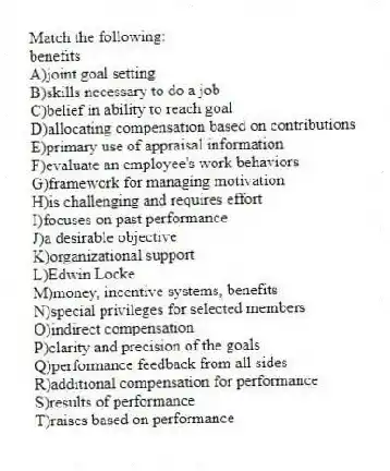 Match the following:
-benefits
A)joint goal setting
B)skills necessary to do a job
C)belief in ability to reach goal
D)allocating compensation based on contributions
E)primary use of appraisal information
F)evaluate an employee's work behaviors
G)framework for managing motivation
H)is challenging and requires effort
I)focuses on past performance
J)a desirable objective
K)organizational support
L)Edwin Locke
M)money, incentive systems, benefits
N)special privileges for selected members
O)indirect compensation
P)clarity and precision of the goals
Q)performance feedback from all sides
R)additional compensation for performance
S)results of performance
T)raises based on performance
