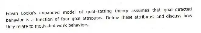 Edwin Locke's expanded model of goal-setting theory assumes that goal-directed behavior is a function of four goal attributes. Define these attributes and discuss how they relate to motivated work behaviors.