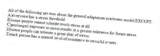 All of the following are true about the general adaptation syndrome model EXCEPT:
A)everyone has a stress threshold.
B)some people cannot tolerate much stress at all.
C)prolonged exposure to stress results in a greater tolerance for future stress.
D)some people can tolerate a great deal of stress.
E)each person has a normal level of resistance to stressful events.