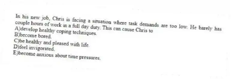 In his new job, Chris is facing a situation where task demands are too low. He barely has couple hours of work in a full day duty. This can cause Chris to
A)develop healthy coping techniques.
B)become bored.
C)be healthy and pleased with life.
D)feel invigorated.
E)become anxious about time pressures.