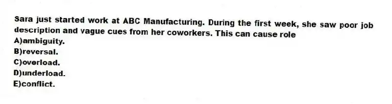 Sara just started work at ABC Manufacturing. During the first week, she saw poor job description and vague cues from her coworkers. This can cause role
A)ambiguity.
B)reversal.
C)overload.
D)underload.
E)conflict.