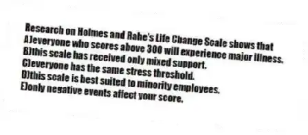 Research on Holmes and Rahe's Life Change Scale shows that
A)everyone who scores above 300 will experience major illness.
B)this scale has received only mixed support.
C)everyone has the same stress threshold.
D)this scale is best suited to minority employees.
E)only negative events affect your score.