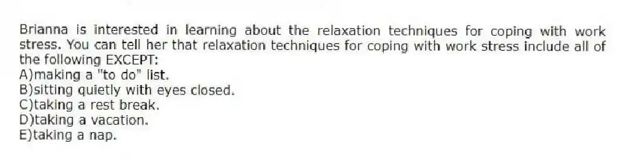 Brianna is interested in learning about the relaxation techniques for coping with work stress. You can tell her that relaxation techniques for coping with work stress include all of the following EXCEPT:
A)making a "to do" list.
B)sitting quietly with eyes closed.
C)taking a rest break.
D)taking a vacation.
E)taking a nap.