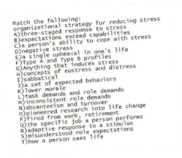 Match the following:
-organizational strategy for reducing stress
A)three-staged response to stress
B)expectations exceed capabilities
C)a person's ability to cope with stress
D)negative stress
E)a single upheaval in one's life
F)Type A and Type B profiles
G)Anything that induces stress
H)concepts of eustress and distress
I)sabbatical
J)a set of expected behaviors
K)lower morale
L)task demands and role demands
M)inconsistent role demands
N)absenteeism and turnover
O)pioneered research into life change
P)fired from work, retirement
Q)the specific job a person performs
R)adaptive response to a stimulus
S)misunderstood role expectations
T)how a person sees life