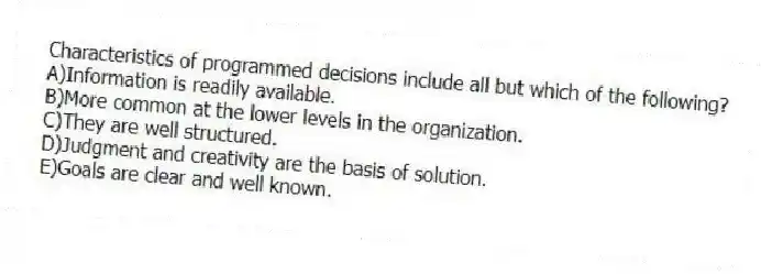Characteristics of programmed decisions include all but which of the following?
A)Information is readily available.
B)More common at the lower levels in the organization.
C)They are well structured.
D)Judgment and creativity are the basis of solution.
E)Goals are clear and well known.