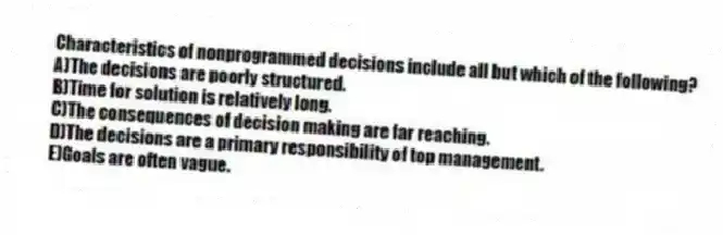 Characteristics of nonprogrammed decisions include all but which of the following?
A)The decisions are poorly structured.
B)Time for solution is relatively long.
C)The consequences of decision making are far reaching.
D)The decisions are a primary responsibility of top management.
E)Goals are often vague.