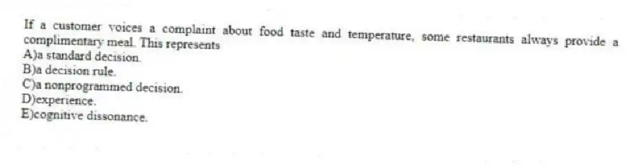 If a customer voices a complaint about food taste and temperature, some restaurants always provide a complimentary meal. This represents
A)a standard decision.
B)a decision rule.
C)a nonprogrammed decision.
D)experience.
E)cognitive dissonance.