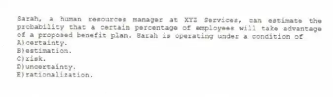 Sarah, a human resources manager at XYZ Services, can estimate the probability that a certain percentage of employees will take advantage of a proposed benefit plan. Sarah is operating under a condition of
A)certainty.
B)estimation.
C)risk.
D)uncertainty.
E)rationalization.