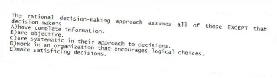 The rational decision-making approach assumes all of these EXCEPT that decision makers
A)have complete information.
B)are objective.
C)are systematic in their approach to decisions.
D)work in an organization that encourages logical choices.
E)make satisficing decisions.