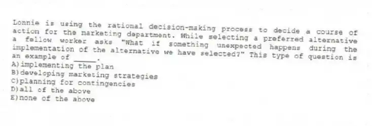 Lonnie is using the rational decision-making process to decide a course of action for the marketing department. While selecting a preferred alternative a fellow worker asks "What if something unexpected happens during the implementation of the alternative we have selected?" This type of question is an example of _____.
A)implementing the plan
B)developing marketing strategies
C)planning for contingencies
D)all of the above
E)none of the above